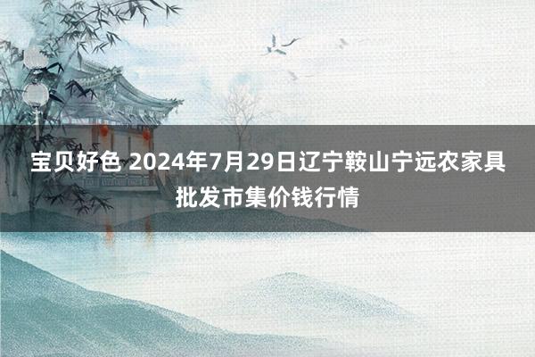 宝贝好色 2024年7月29日辽宁鞍山宁远农家具批发市集价钱行情