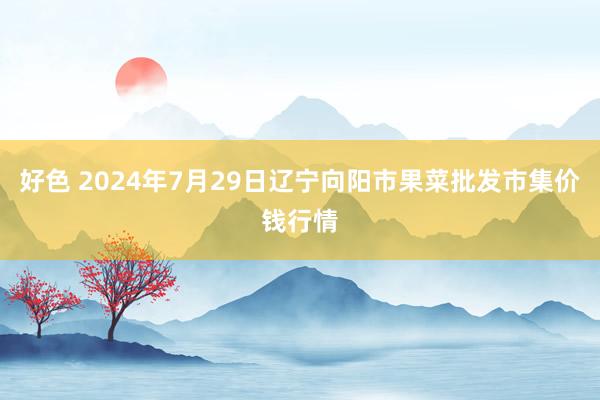 好色 2024年7月29日辽宁向阳市果菜批发市集价钱行情