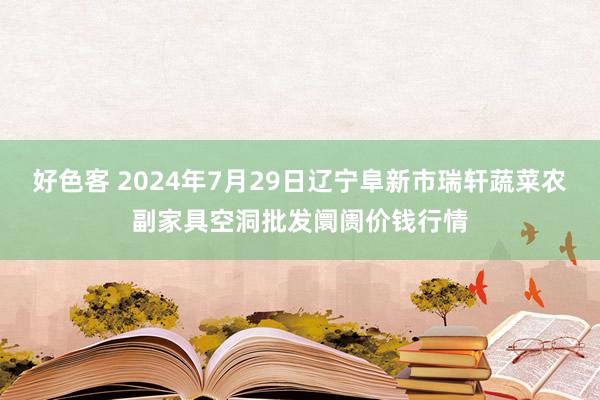 好色客 2024年7月29日辽宁阜新市瑞轩蔬菜农副家具空洞批发阛阓价钱行情