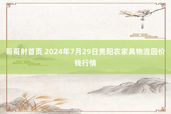 哥哥射首页 2024年7月29日贵阳农家具物流园价钱行情