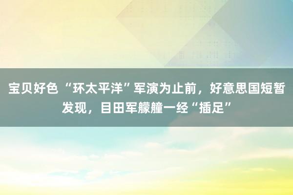 宝贝好色 “环太平洋”军演为止前，好意思国短暂发现，目田军艨艟一经“插足”