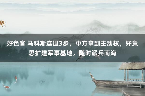 好色客 马科斯连退3步，中方拿到主动权，好意思扩建军事基地，随时派兵南海