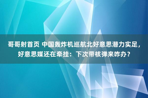 哥哥射首页 中国轰炸机巡航北好意思潜力实足，好意思媒还在牵挂：下次带核弹来咋办？