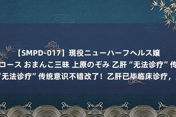 【SMPD-017】現役ニューハーフヘルス嬢 女だらけのスペシャルコース おまんこ三昧 上原のぞみ 乙肝“无法诊疗”传统意识不错改了！乙肝已毕临床诊疗，肝癌风险镌汰