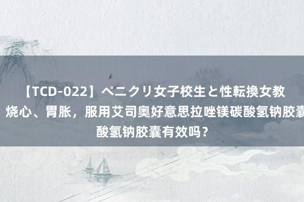 【TCD-022】ペニクリ女子校生と性転換女教師 嗳酸、烧心、胃胀，服用艾司奥好意思拉唑镁碳酸氢钠胶囊有效吗？