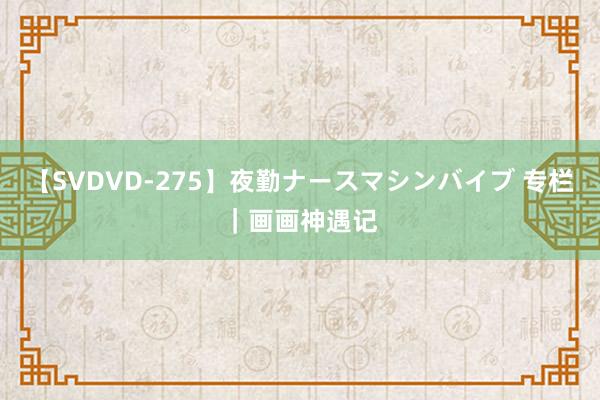 【SVDVD-275】夜勤ナースマシンバイブ 专栏｜画画神遇记