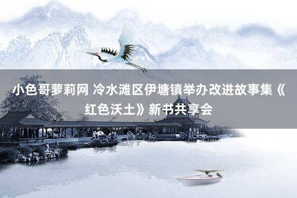 小色哥萝莉网 冷水滩区伊塘镇举办改进故事集《红色沃土》新书共享会