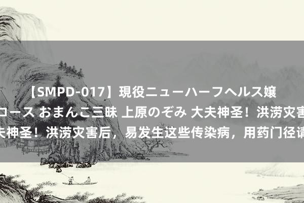 【SMPD-017】現役ニューハーフヘルス嬢 女だらけのスペシャルコース おまんこ三昧 上原のぞみ 大夫神圣！洪涝灾害后，易发生这些传染病，用药门径请储藏（下）