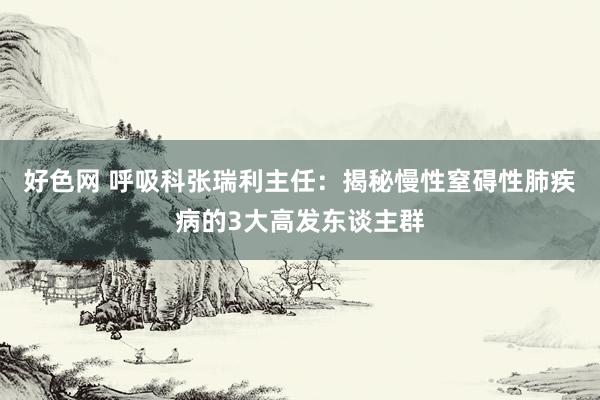 好色网 呼吸科张瑞利主任：揭秘慢性窒碍性肺疾病的3大高发东谈主群