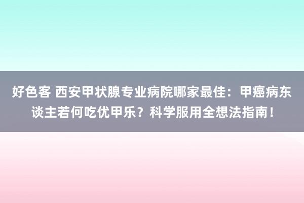 好色客 西安甲状腺专业病院哪家最佳：甲癌病东谈主若何吃优甲乐？科学服用全想法指南！