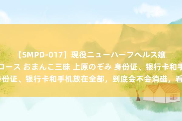 【SMPD-017】現役ニューハーフヘルス嬢 女だらけのスペシャルコース おまんこ三昧 上原のぞみ 身份证、银行卡和手机放在全部，到底会不会消磁，看完明显了