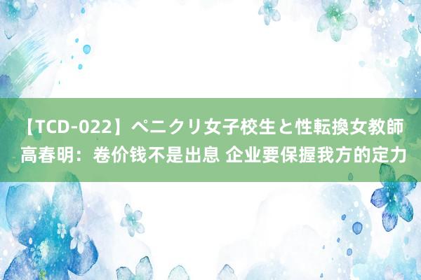 【TCD-022】ペニクリ女子校生と性転換女教師 高春明：卷价钱不是出息 企业要保握我方的定力