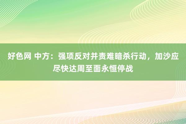 好色网 中方：强项反对并责难暗杀行动，加沙应尽快达周至面永恒停战