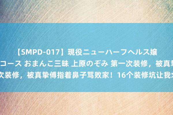 【SMPD-017】現役ニューハーフヘルス嬢 女だらけのスペシャルコース おまんこ三昧 上原のぞみ 第一次装修，被真挚傅指着鼻子骂败家！16个装修坑让我念念砸了重装