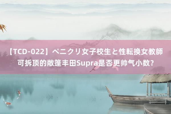 【TCD-022】ペニクリ女子校生と性転換女教師 可拆顶的敞篷丰田Supra是否更帅气小数？