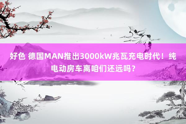 好色 德国MAN推出3000kW兆瓦充电时代！纯电动房车离咱们还远吗？