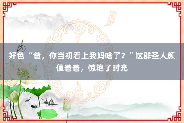 好色 “爸，你当初看上我妈啥了？”这群圣人颜值爸爸，惊艳了时光