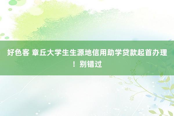 好色客 章丘大学生生源地信用助学贷款起首办理！别错过