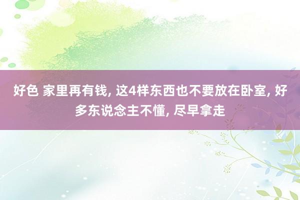 好色 家里再有钱， 这4样东西也不要放在卧室， 好多东说念主不懂， 尽早拿走