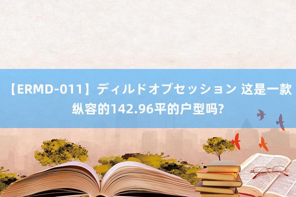 【ERMD-011】ディルドオブセッション 这是一款纵容的142.96平的户型吗?