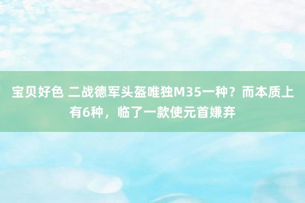 宝贝好色 二战德军头盔唯独M35一种？而本质上有6种，临了一款使元首嫌弃