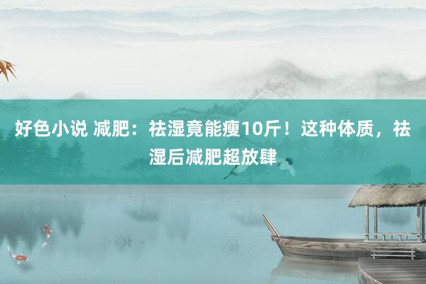 好色小说 减肥：祛湿竟能瘦10斤！这种体质，祛湿后减肥超放肆