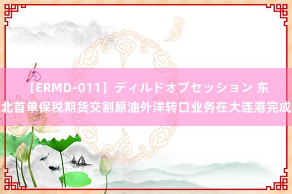 【ERMD-011】ディルドオブセッション 东北首单保税期货交割原油外洋转口业务在大连港完成