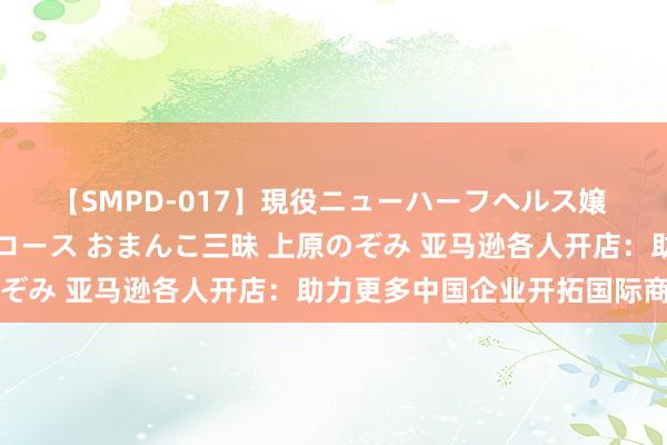 【SMPD-017】現役ニューハーフヘルス嬢 女だらけのスペシャルコース おまんこ三昧 上原のぞみ 亚马逊各人开店：助力更多中国企业开拓国际商场