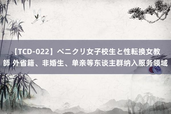 【TCD-022】ペニクリ女子校生と性転換女教師 外省籍、非婚生、单亲等东谈主群纳入服务领域