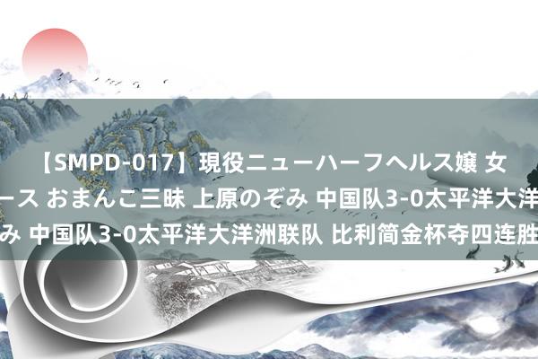 【SMPD-017】現役ニューハーフヘルス嬢 女だらけのスペシャルコース おまんこ三昧 上原のぞみ 中国队3-0太平洋大洋洲联队 比利简金杯夺四连胜