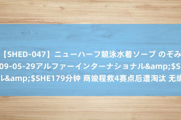 【SHED-047】ニューハーフ競泳水着ソープ のぞみ＆葵</a>2009-05-29アルファーインターナショナル&$SHE179分钟 商竣程救4赛点后遭淘汰 无缘马德里挑战赛八强