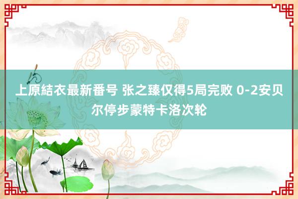 上原結衣最新番号 张之臻仅得5局完败 0-2安贝尔停步蒙特卡洛次轮