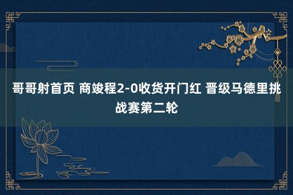 哥哥射首页 商竣程2-0收货开门红 晋级马德里挑战赛第二轮