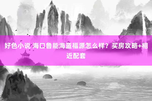 好色小说 海口鲁能海蓝福源怎么样？买房攻略+相近配套