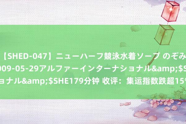 【SHED-047】ニューハーフ競泳水着ソープ のぞみ＆葵</a>2009-05-29アルファーインターナショナル&$SHE179分钟 收评：集运指数跌超15% 硅铁跌超5%