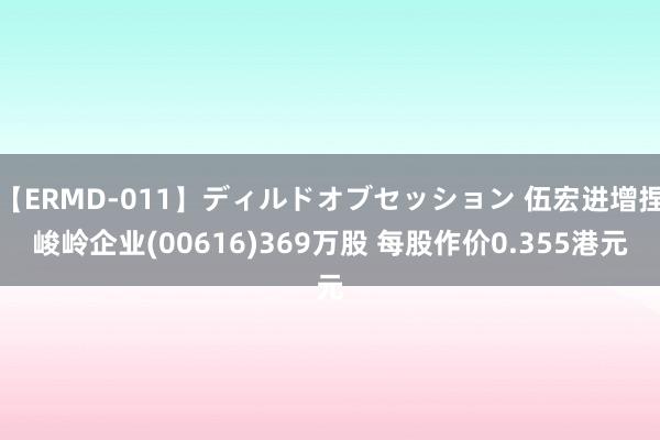 【ERMD-011】ディルドオブセッション 伍宏进增捏峻岭企业(00616)369万股 每股作价0.355港元