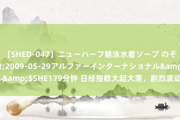 【SHED-047】ニューハーフ競泳水着ソープ のぞみ＆葵</a>2009-05-29アルファーインターナショナル&$SHE179分钟 日经指数大起大落，剧烈波动的日本股市到底是为何？