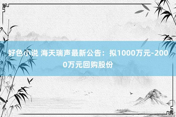 好色小说 海天瑞声最新公告：拟1000万元-2000万元回购股份