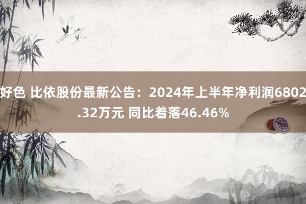 好色 比依股份最新公告：2024年上半年净利润6802.32万元 同比着落46.46%