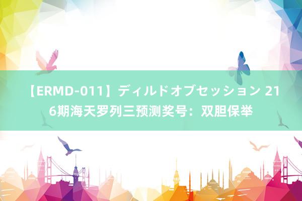 【ERMD-011】ディルドオブセッション 216期海天罗列三预测奖号：双胆保举