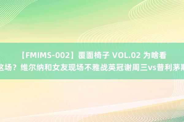 【FMIMS-002】覆面椅子 VOL.02 为啥看这场？维尔纳和女友现场不雅战英冠谢周三vs普利茅斯