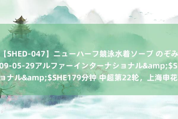 【SHED-047】ニューハーフ競泳水着ソープ のぞみ＆葵</a>2009-05-29アルファーインターナショナル&$SHE179分钟 中超第22轮，上海申花5：1南通支云