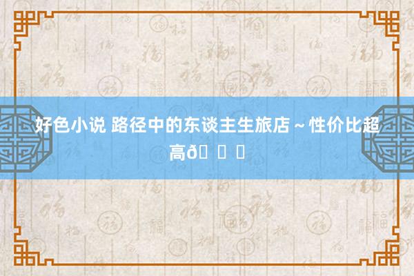 好色小说 路径中的东谈主生旅店～性价比超高?