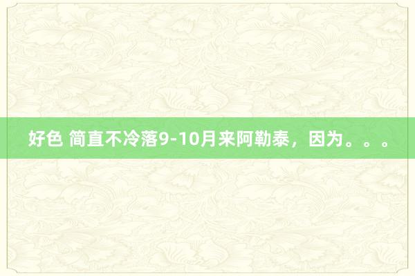 好色 简直不冷落9-10月来阿勒泰，因为。。。