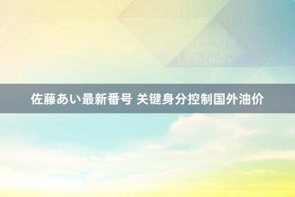 佐藤あい最新番号 关键身分控制国外油价