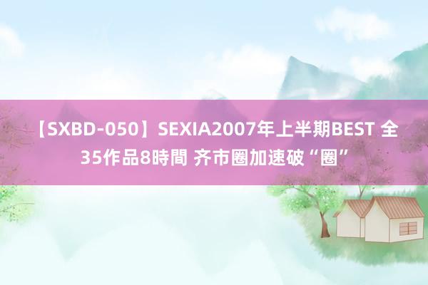 【SXBD-050】SEXIA2007年上半期BEST 全35作品8時間 齐市圈加速破“圈”