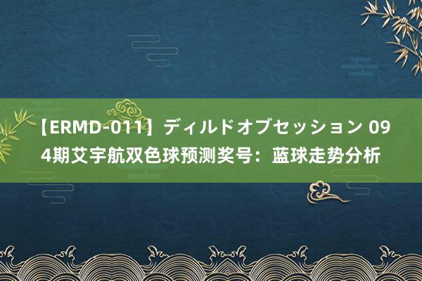 【ERMD-011】ディルドオブセッション 094期艾宇航双色球预测奖号：蓝球走势分析