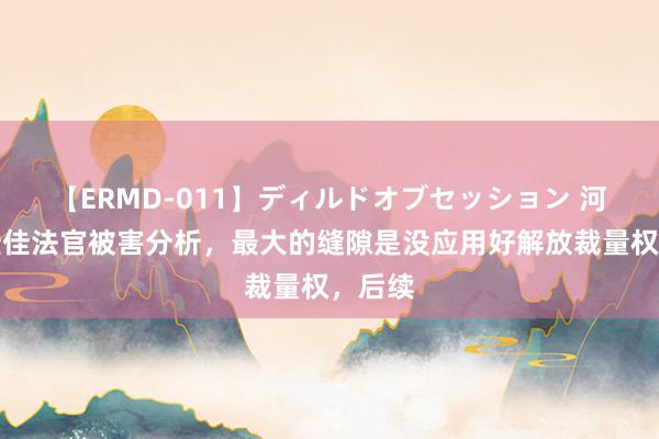 【ERMD-011】ディルドオブセッション 河南王佳佳法官被害分析，最大的缝隙是没应用好解放裁量权，后续