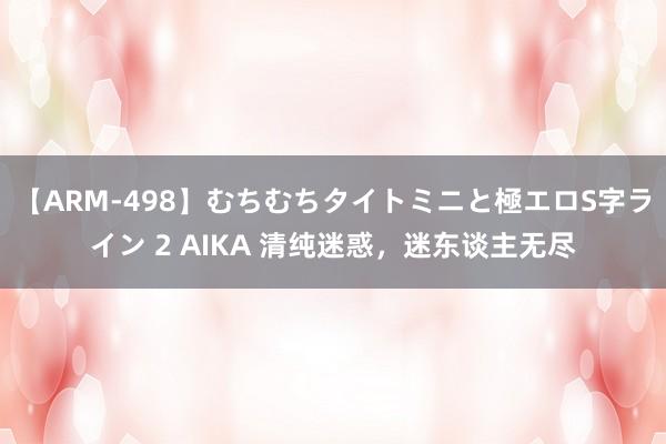 【ARM-498】むちむちタイトミニと極エロS字ライン 2 AIKA 清纯迷惑，迷东谈主无尽