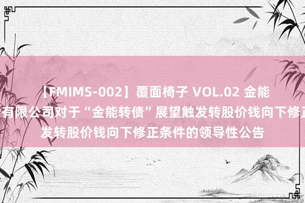 【FMIMS-002】覆面椅子 VOL.02 金能科技: 金能科技股份有限公司对于“金能转债”展望触发转股价钱向下修正条件的领导性公告